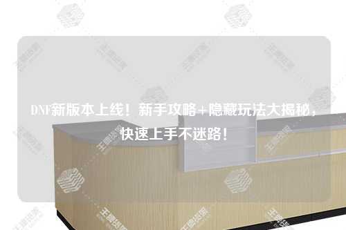 DNF新版本上線!新手攻略+隱藏玩法大揭秘,快速上手不迷路!