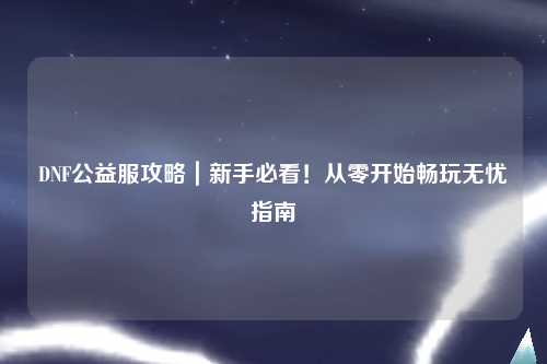 DNF公益服攻略|新手必看!從零開始暢玩無憂指南