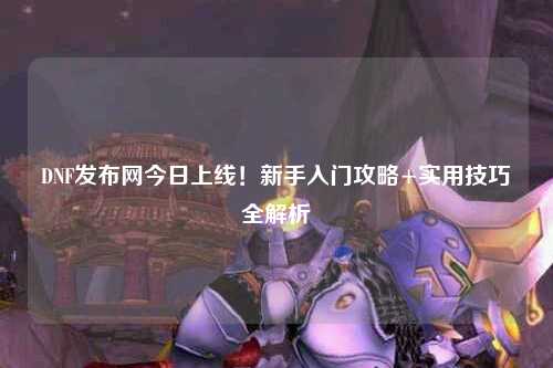 DNF發布網今日上線！新手入門攻略+實用技巧全解析?
