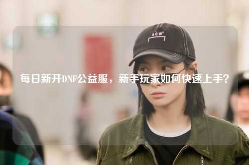 每日新開DNF公益服，新手玩家如何快速上手？