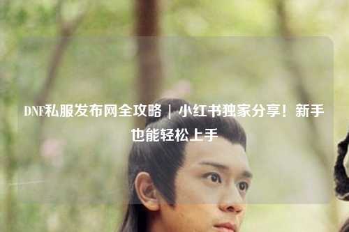 DNF私服發(fā)布網(wǎng)全攻略 | 小紅書(shū)獨(dú)家分享！新手也能輕松上手
