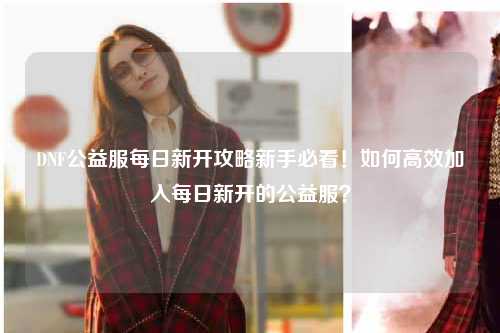 DNF公益服每日新開攻略新手必看！如何高效加入每日新開的公益服？